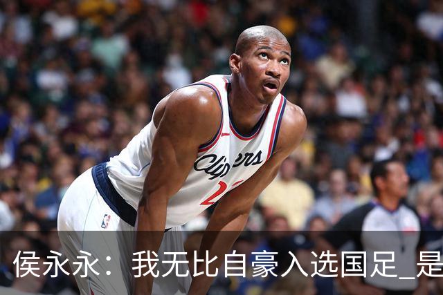 侯永永:我无比自豪入选国足 是梦寐以求的事情